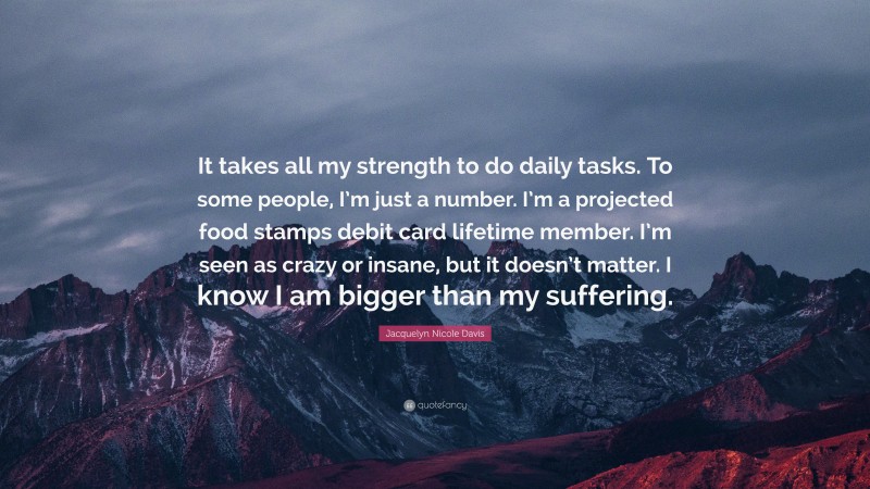 Jacquelyn Nicole Davis Quote: “It takes all my strength to do daily tasks. To some people, I’m just a number. I’m a projected food stamps debit card lifetime member. I’m seen as crazy or insane, but it doesn’t matter. I know I am bigger than my suffering.”