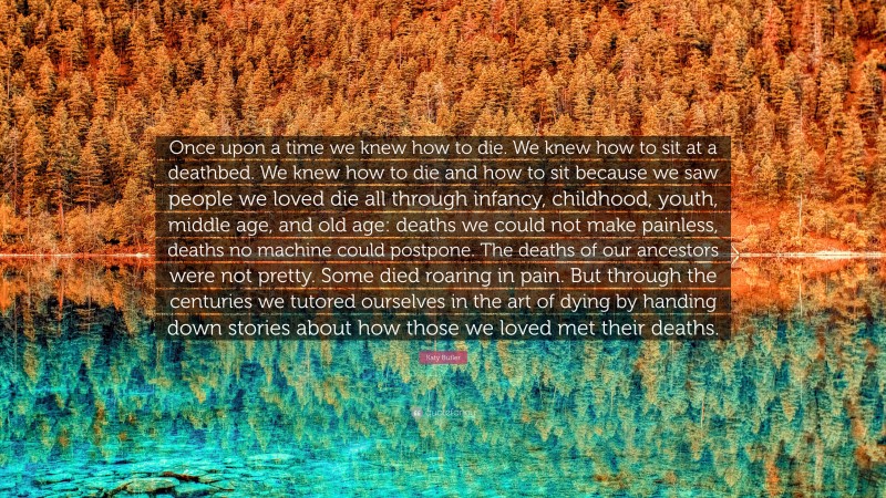 Katy Butler Quote: “Once upon a time we knew how to die. We knew how to sit at a deathbed. We knew how to die and how to sit because we saw people we loved die all through infancy, childhood, youth, middle age, and old age: deaths we could not make painless, deaths no machine could postpone. The deaths of our ancestors were not pretty. Some died roaring in pain. But through the centuries we tutored ourselves in the art of dying by handing down stories about how those we loved met their deaths.”