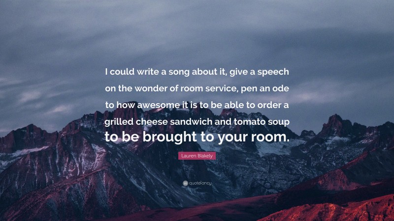 Lauren Blakely Quote: “I could write a song about it, give a speech on the wonder of room service, pen an ode to how awesome it is to be able to order a grilled cheese sandwich and tomato soup to be brought to your room.”