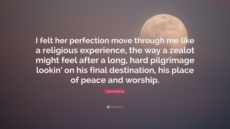 Giana Darling Quote: “I felt her perfection move through me like a religious experience, the way a zealot might feel after a long, hard pilgrimage lookin’ on his final destination, his place of peace and worship.”