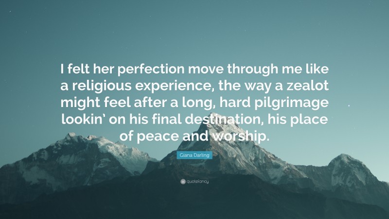 Giana Darling Quote: “I felt her perfection move through me like a religious experience, the way a zealot might feel after a long, hard pilgrimage lookin’ on his final destination, his place of peace and worship.”