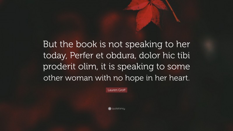 Lauren Groff Quote: “But the book is not speaking to her today, Perfer et obdura, dolor hic tibi proderit olim, it is speaking to some other woman with no hope in her heart.”