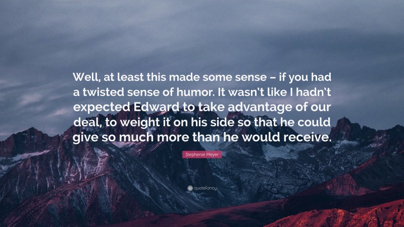 Stephenie Meyer Quote: “Well, at least this made some sense – if you had a twisted sense of humor. It wasn’t like I hadn’t expected Edward to take advantage of our deal, to weight it on his side so that he could give so much more than he would receive.”
