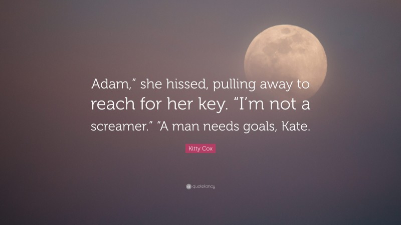 Kitty Cox Quote: “Adam,” she hissed, pulling away to reach for her key. “I’m not a screamer.” “A man needs goals, Kate.”