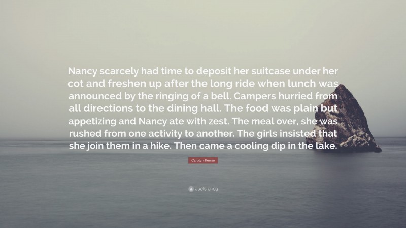 Carolyn Keene Quote: “Nancy scarcely had time to deposit her suitcase under her cot and freshen up after the long ride when lunch was announced by the ringing of a bell. Campers hurried from all directions to the dining hall. The food was plain but appetizing and Nancy ate with zest. The meal over, she was rushed from one activity to another. The girls insisted that she join them in a hike. Then came a cooling dip in the lake.”