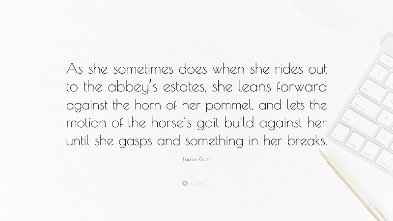 Lauren Groff Quote: “As she sometimes does when she rides out to the abbey’s estates, she leans forward against the horn of her pommel, and lets the motion of the horse’s gait build against her until she gasps and something in her breaks.”