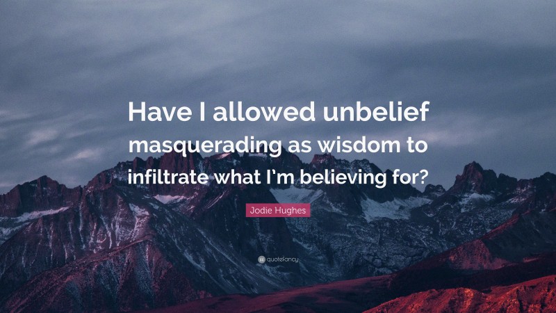 Jodie Hughes Quote: “Have I allowed unbelief masquerading as wisdom to infiltrate what I’m believing for?”