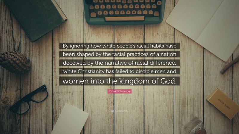 David W Swanson Quote: “By ignoring how white people’s racial habits have been shaped by the racial practices of a nation deceived by the narrative of racial difference, white Christianity has failed to disciple men and women into the kingdom of God.”