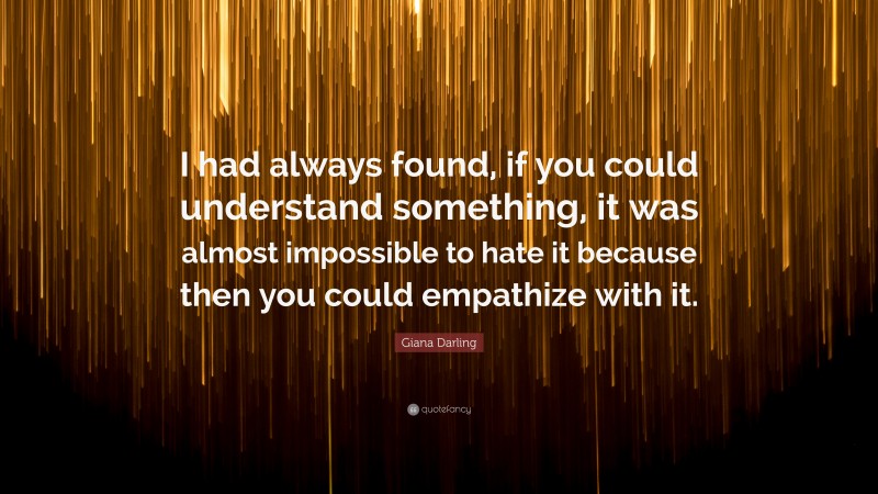 Giana Darling Quote: “I had always found, if you could understand something, it was almost impossible to hate it because then you could empathize with it.”