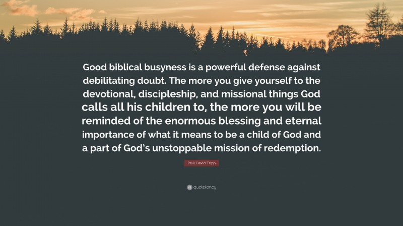 Paul David Tripp Quote: “Good biblical busyness is a powerful defense against debilitating doubt. The more you give yourself to the devotional, discipleship, and missional things God calls all his children to, the more you will be reminded of the enormous blessing and eternal importance of what it means to be a child of God and a part of God’s unstoppable mission of redemption.”