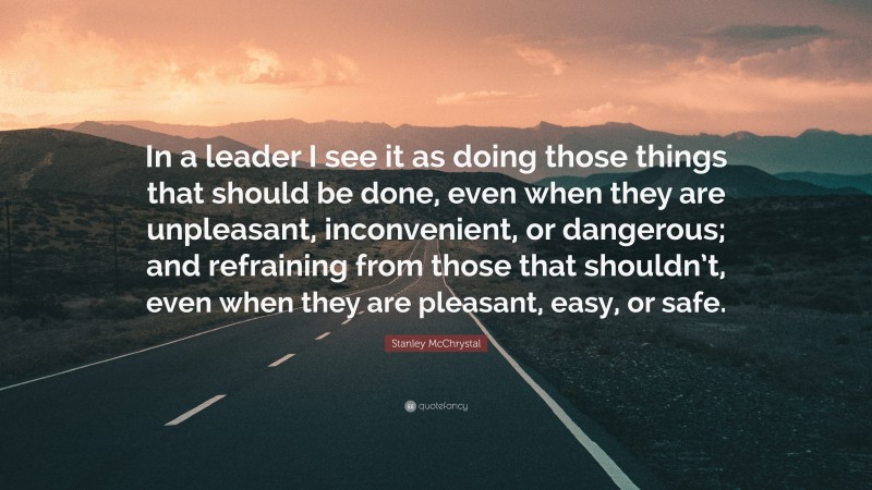 Stanley McChrystal Quote: “In a leader I see it as doing those things that should be done, even when they are unpleasant, inconvenient, or dangerous; and refraining from those that shouldn’t, even when they are pleasant, easy, or safe.”