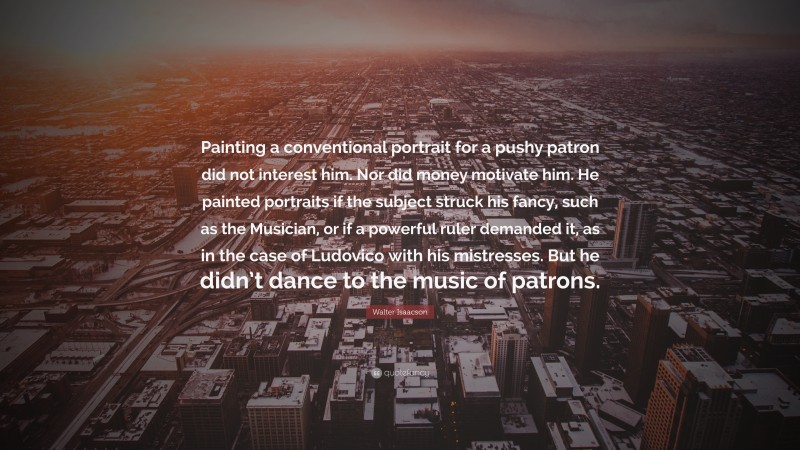 Walter Isaacson Quote: “Painting a conventional portrait for a pushy patron did not interest him. Nor did money motivate him. He painted portraits if the subject struck his fancy, such as the Musician, or if a powerful ruler demanded it, as in the case of Ludovico with his mistresses. But he didn’t dance to the music of patrons.”