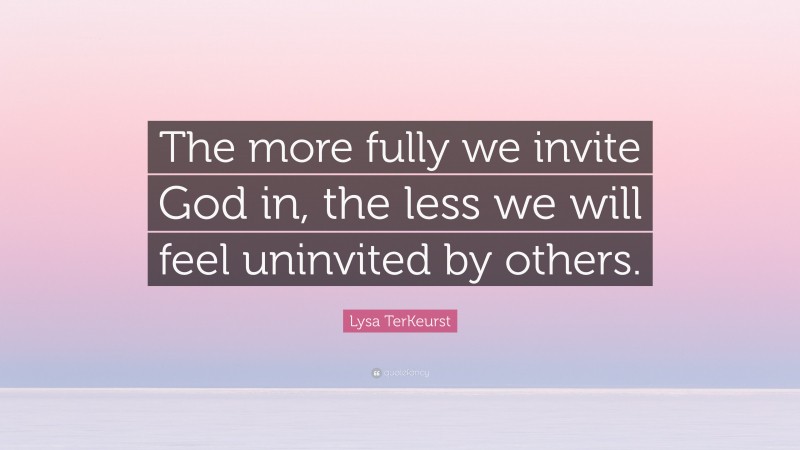 Lysa TerKeurst Quote: “The more fully we invite God in, the less we will feel uninvited by others.”