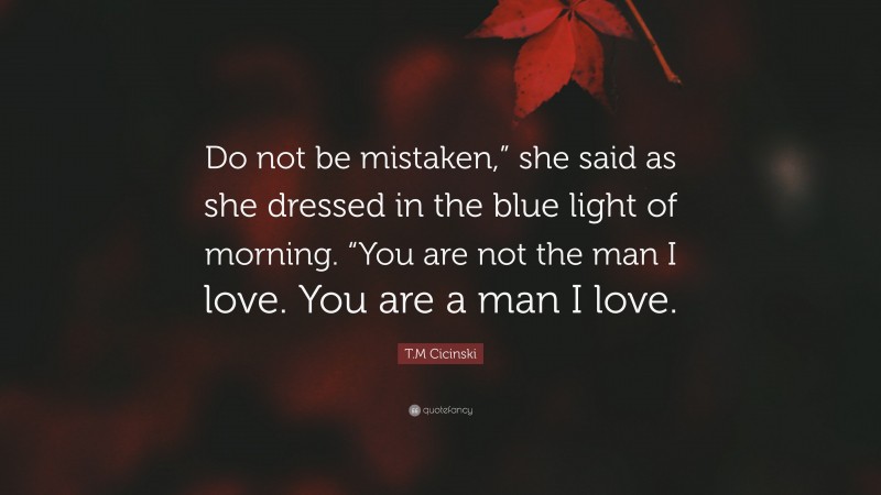 T.M Cicinski Quote: “Do not be mistaken,” she said as she dressed in the blue light of morning. “You are not the man I love. You are a man I love.”