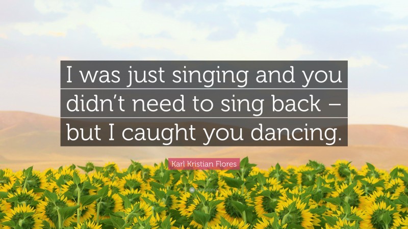 Karl Kristian Flores Quote: “I was just singing and you didn’t need to sing back – but I caught you dancing.”