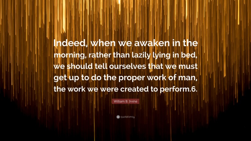 William B. Irvine Quote: “Indeed, when we awaken in the morning, rather than lazily lying in bed, we should tell ourselves that we must get up to do the proper work of man, the work we were created to perform.6.”