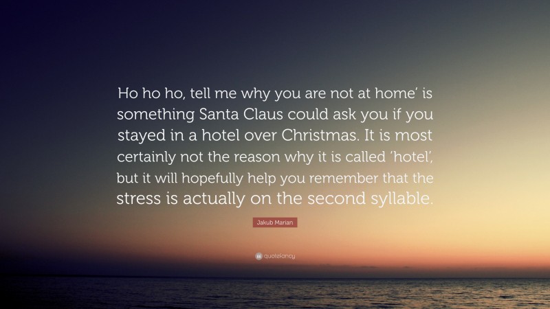 Jakub Marian Quote: “Ho ho ho, tell me why you are not at home’ is something Santa Claus could ask you if you stayed in a hotel over Christmas. It is most certainly not the reason why it is called ‘hotel’, but it will hopefully help you remember that the stress is actually on the second syllable.”