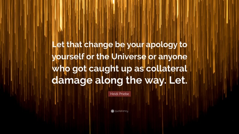 Heidi Priebe Quote: “Let that change be your apology to yourself or the Universe or anyone who got caught up as collateral damage along the way. Let.”