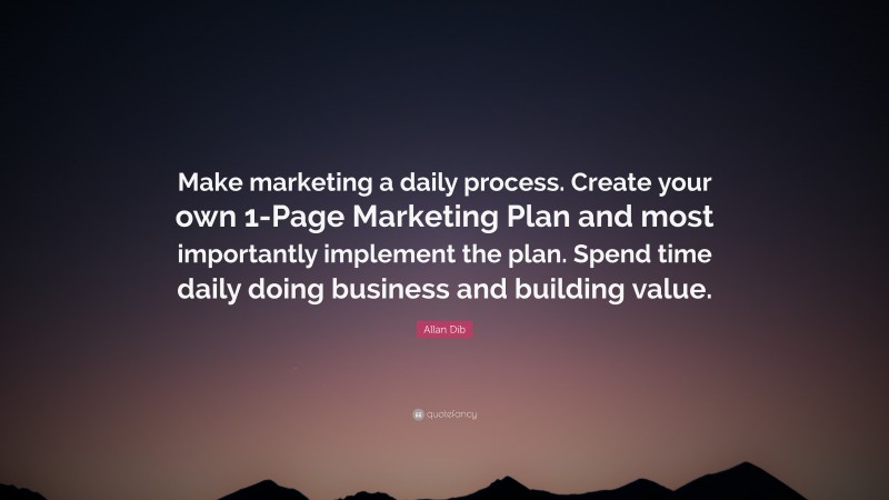 Allan Dib Quote: “Make marketing a daily process. Create your own 1-Page Marketing Plan and most importantly implement the plan. Spend time daily doing business and building value.”