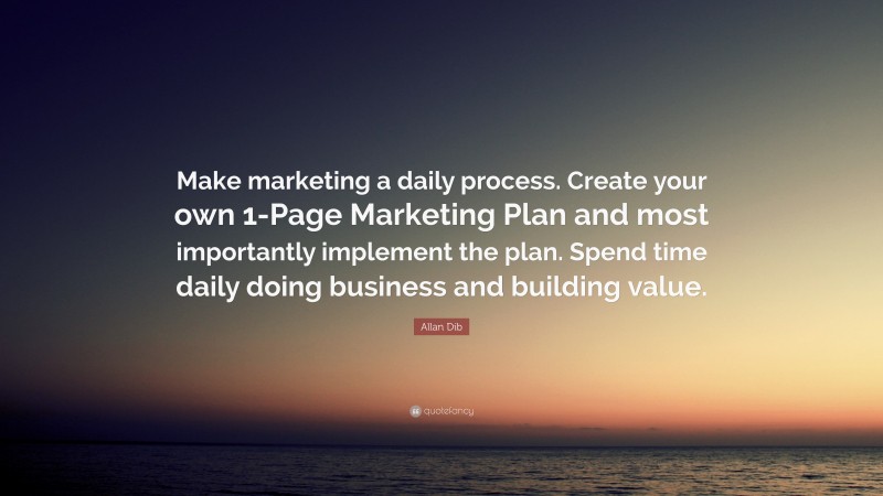 Allan Dib Quote: “Make marketing a daily process. Create your own 1-Page Marketing Plan and most importantly implement the plan. Spend time daily doing business and building value.”