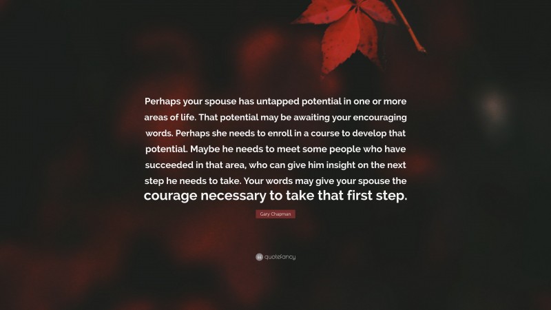 Gary Chapman Quote: “Perhaps your spouse has untapped potential in one or more areas of life. That potential may be awaiting your encouraging words. Perhaps she needs to enroll in a course to develop that potential. Maybe he needs to meet some people who have succeeded in that area, who can give him insight on the next step he needs to take. Your words may give your spouse the courage necessary to take that first step.”