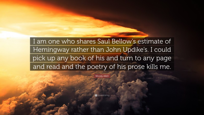 Woody Allen Quote: “I am one who shares Saul Bellow’s estimate of Hemingway rather than John Updike’s. I could pick up any book of his and turn to any page and read and the poetry of his prose kills me.”