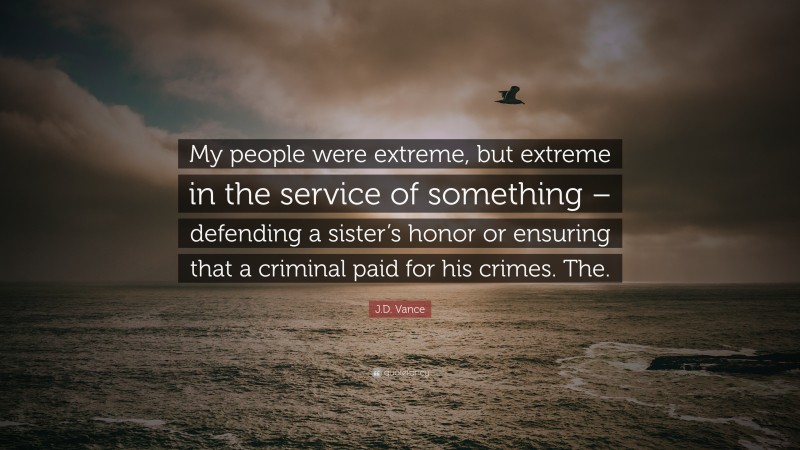 J.D. Vance Quote: “My people were extreme, but extreme in the service of something – defending a sister’s honor or ensuring that a criminal paid for his crimes. The.”