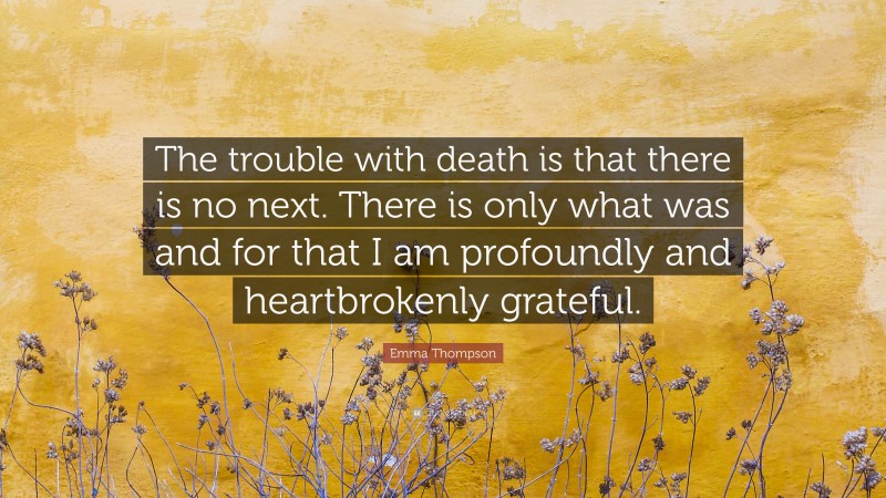 Emma Thompson Quote: “The trouble with death is that there is no next. There is only what was and for that I am profoundly and heartbrokenly grateful.”