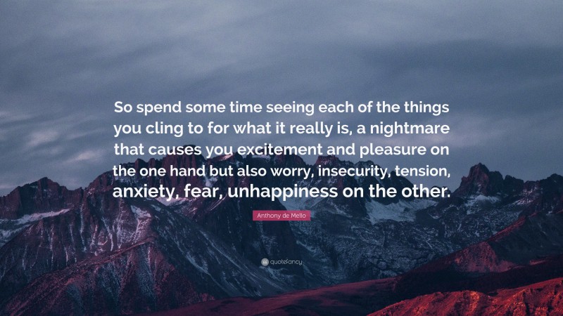 Anthony de Mello Quote: “So spend some time seeing each of the things you cling to for what it really is, a nightmare that causes you excitement and pleasure on the one hand but also worry, insecurity, tension, anxiety, fear, unhappiness on the other.”