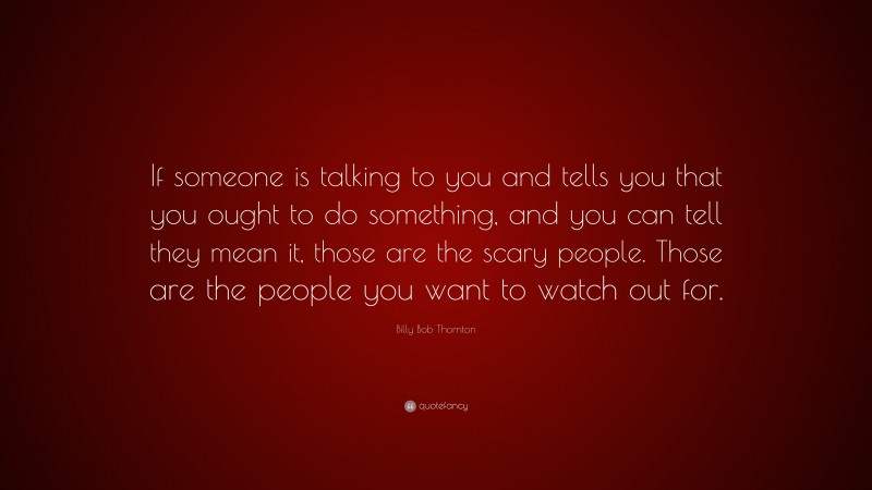Billy Bob Thornton Quote: “If someone is talking to you and tells you that you ought to do something, and you can tell they mean it, those are the scary people. Those are the people you want to watch out for.”