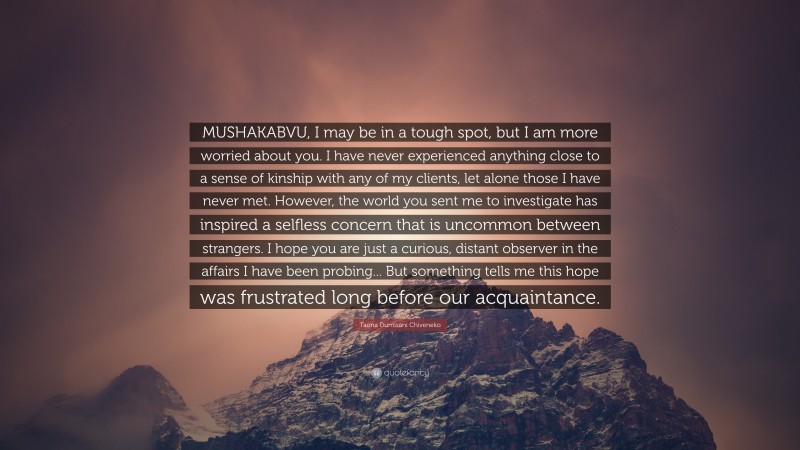 Taona Dumisani Chiveneko Quote: “MUSHAKABVU, I may be in a tough spot, but I am more worried about you. I have never experienced anything close to a sense of kinship with any of my clients, let alone those I have never met. However, the world you sent me to investigate has inspired a selfless concern that is uncommon between strangers. I hope you are just a curious, distant observer in the affairs I have been probing... But something tells me this hope was frustrated long before our acquaintance.”