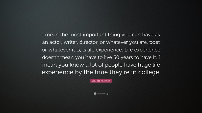 Billy Bob Thornton Quote: “I mean the most important thing you can have as an actor, writer, director, or whatever you are, poet or whatever it is, is life experience. Life experience doesn’t mean you have to live 50 years to have it. I mean you know a lot of people have huge life experience by the time they’re in college.”