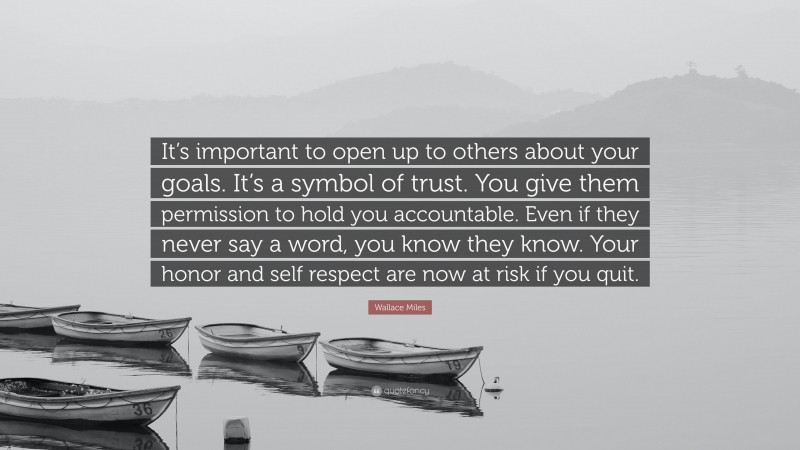 Wallace Miles Quote: “It’s important to open up to others about your goals. It’s a symbol of trust. You give them permission to hold you accountable. Even if they never say a word, you know they know. Your honor and self respect are now at risk if you quit.”