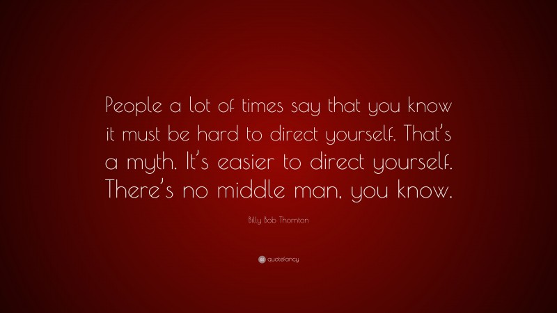 Billy Bob Thornton Quote: “People a lot of times say that you know it must be hard to direct yourself. That’s a myth. It’s easier to direct yourself. There’s no middle man, you know.”