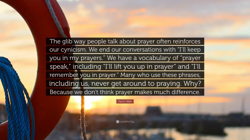 Paul E. Miller Quote: “The glib way people talk about prayer often reinforces our cynicism. We end our conversations with “I’ll keep you in my prayers.” We have a vocabulary of “prayer speak,” including “I’ll lift you up in prayer” and “I’ll remember you in prayer.” Many who use these phrases, including us, never get around to praying. Why? Because we don’t think prayer makes much difference.”