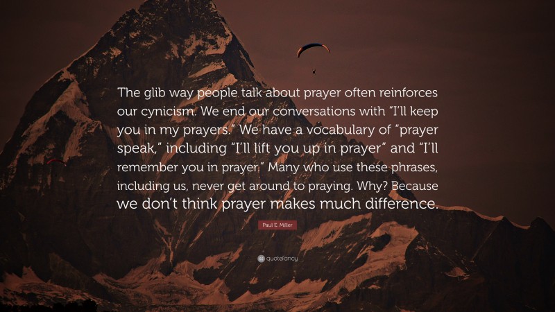 Paul E. Miller Quote: “The glib way people talk about prayer often reinforces our cynicism. We end our conversations with “I’ll keep you in my prayers.” We have a vocabulary of “prayer speak,” including “I’ll lift you up in prayer” and “I’ll remember you in prayer.” Many who use these phrases, including us, never get around to praying. Why? Because we don’t think prayer makes much difference.”