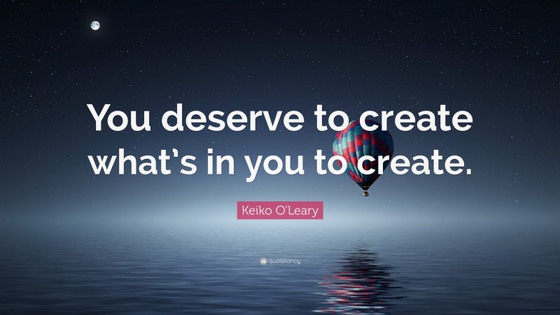 Keiko O'Leary Quote: “You deserve to create what’s in you to create.”