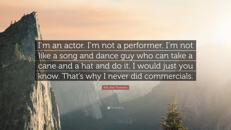 Billy Bob Thornton Quote: “I’m an actor. I’m not a performer. I’m not like a song and dance guy who can take a cane and a hat and do it. I would just you know. That’s why I never did commercials.”