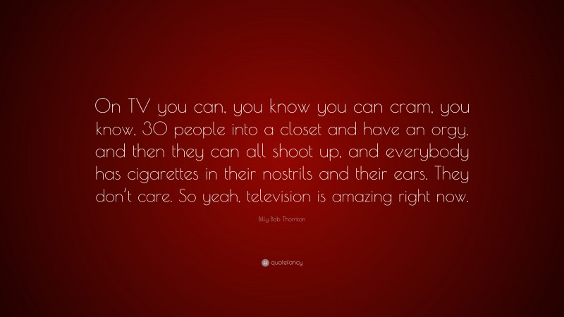 Billy Bob Thornton Quote: “On TV you can, you know you can cram, you know, 30 people into a closet and have an orgy, and then they can all shoot up, and everybody has cigarettes in their nostrils and their ears. They don’t care. So yeah, television is amazing right now.”