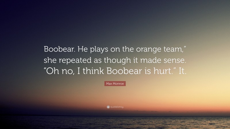 Max Monroe Quote: “Boobear. He plays on the orange team,” she repeated as though it made sense. “Oh no, I think Boobear is hurt.” It.”
