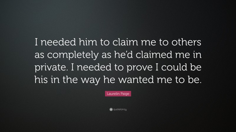 Laurelin Paige Quote: “I needed him to claim me to others as completely as he’d claimed me in private. I needed to prove I could be his in the way he wanted me to be.”