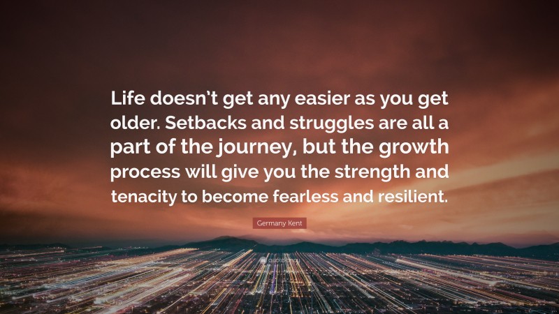 Germany Kent Quote: “Life doesn’t get any easier as you get older. Setbacks and struggles are all a part of the journey, but the growth process will give you the strength and tenacity to become fearless and resilient.”