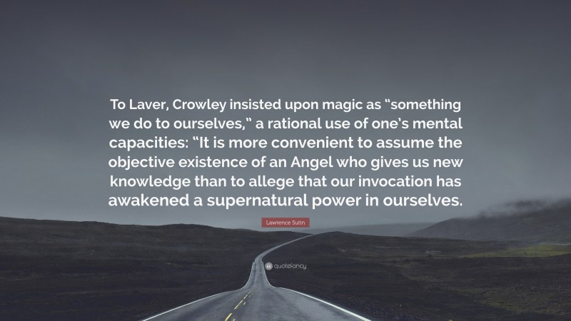 Lawrence Sutin Quote: “To Laver, Crowley insisted upon magic as “something we do to ourselves,” a rational use of one’s mental capacities: “It is more convenient to assume the objective existence of an Angel who gives us new knowledge than to allege that our invocation has awakened a supernatural power in ourselves.”