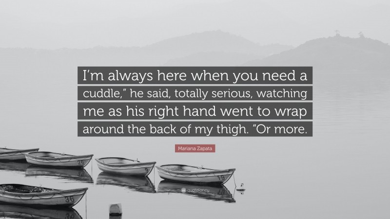 Mariana Zapata Quote: “I’m always here when you need a cuddle,” he said, totally serious, watching me as his right hand went to wrap around the back of my thigh. “Or more.”