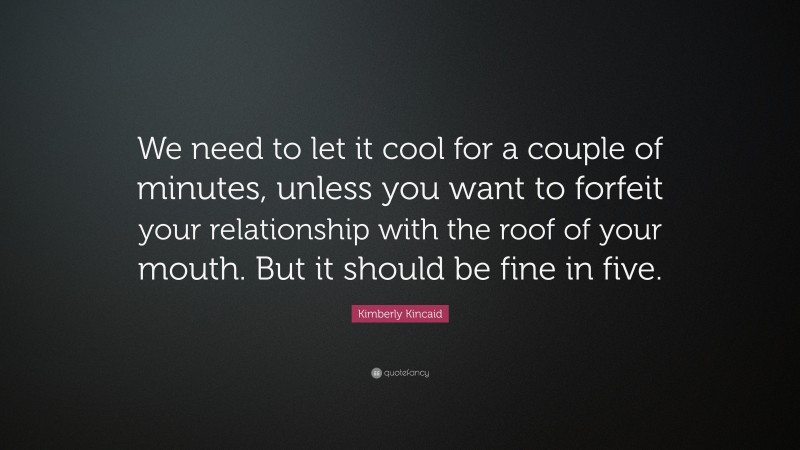 Kimberly Kincaid Quote: “We need to let it cool for a couple of minutes, unless you want to forfeit your relationship with the roof of your mouth. But it should be fine in five.”