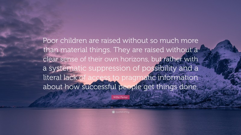 Willie Parker Quote: “Poor children are raised without so much more than material things. They are raised without a clear sense of their own horizons, but rather with a systematic suppression of possibility and a literal lack of access to pragmatic information about how successful people get things done.”