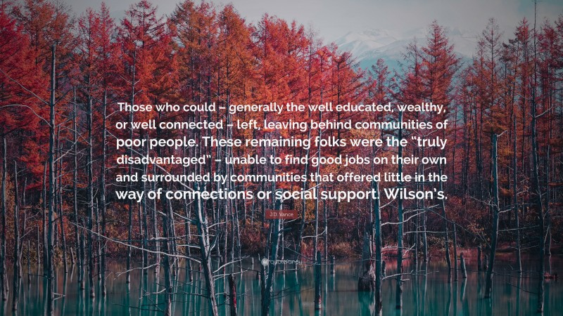 J.D. Vance Quote: “Those who could – generally the well educated, wealthy, or well connected – left, leaving behind communities of poor people. These remaining folks were the “truly disadvantaged” – unable to find good jobs on their own and surrounded by communities that offered little in the way of connections or social support. Wilson’s.”