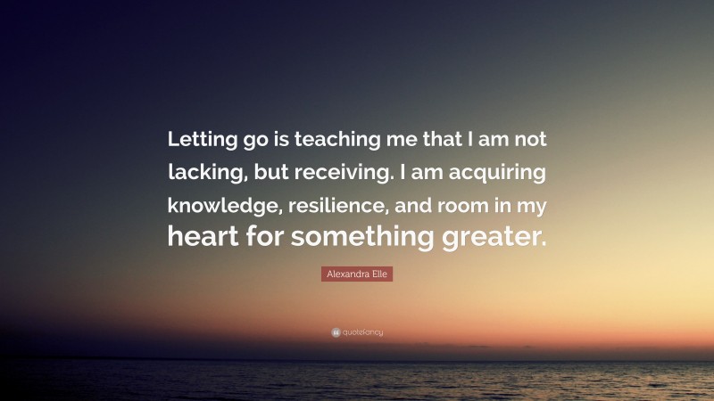 Alexandra Elle Quote: “Letting go is teaching me that I am not lacking, but receiving. I am acquiring knowledge, resilience, and room in my heart for something greater.”