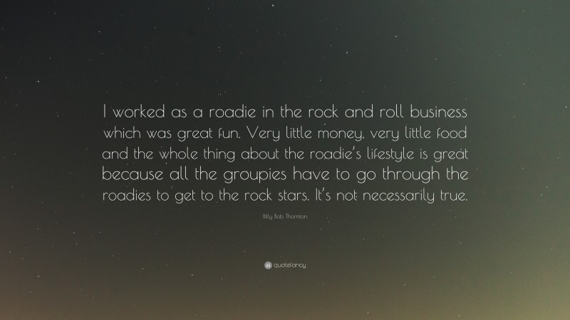 Billy Bob Thornton Quote: “I worked as a roadie in the rock and roll business which was great fun. Very little money, very little food and the whole thing about the roadie’s lifestyle is great because all the groupies have to go through the roadies to get to the rock stars. It’s not necessarily true.”