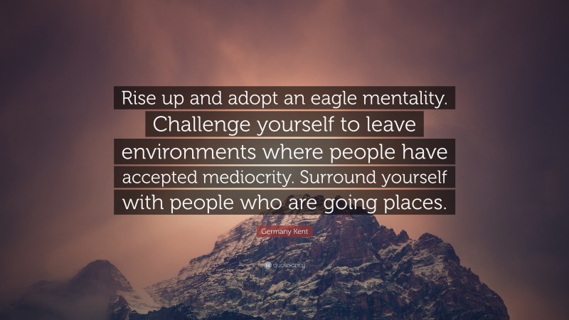 Germany Kent Quote: “Rise up and adopt an eagle mentality. Challenge yourself to leave environments where people have accepted mediocrity. Surround yourself with people who are going places.”